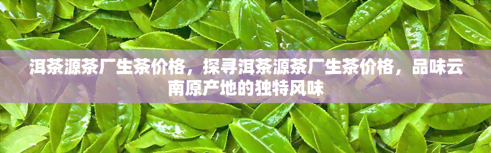 洱茶源茶厂生茶价格，探寻洱茶源茶厂生茶价格，品味云南原产地的独特风味