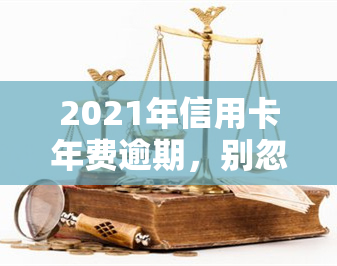 2021年信用卡年费逾期，别忽视！2021年信用卡年费逾期可能带来的严重后果