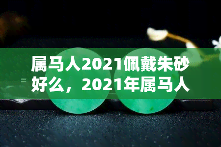 属马人2021佩戴朱砂好么，2021年属马人的幸运石：朱砂，佩戴它能带来好运吗？