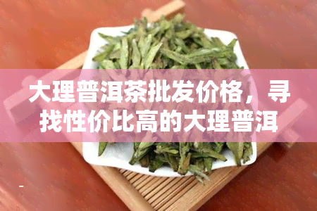 大理普洱茶批发价格，寻找性价比高的大理普洱茶？来场，海量商品等你挑选！