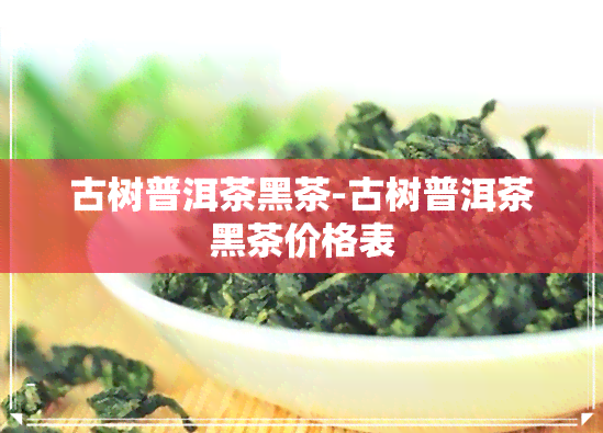 古树普洱茶黑茶-古树普洱茶黑茶价格表