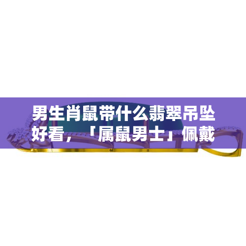 男生肖鼠带什么翡翠吊坠好看，「属鼠男士」佩戴什么翡翠吊坠更出彩？答案在这里！