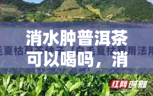 消水肿普洱茶可以喝吗，消水肿神器！普洱茶能喝吗？