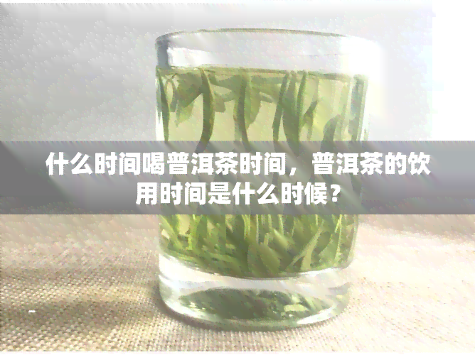 什么时间喝普洱茶时间，普洱茶的饮用时间是什么时候？