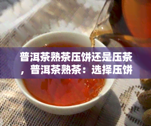 普洱茶熟茶压饼还是压茶，普洱茶熟茶：选择压饼还是压茶？