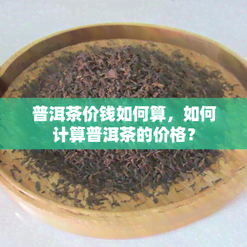 普洱茶价钱如何算，如何计算普洱茶的价格？