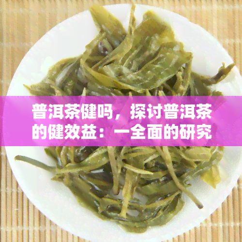 普洱茶健吗，探讨普洱茶的健效益：一全面的研究