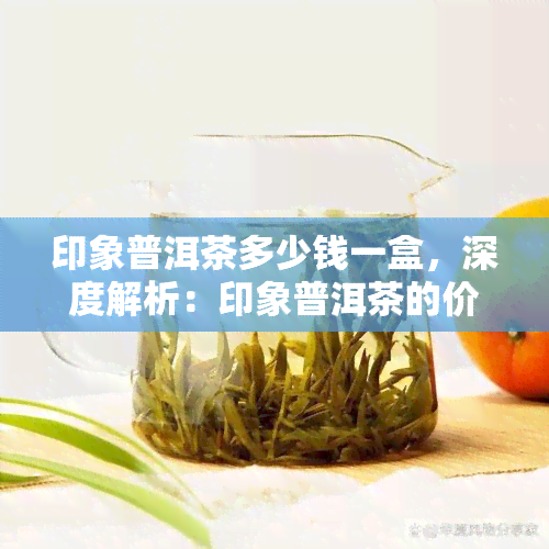 印象普洱茶多少钱一盒，深度解析：印象普洱茶的价格分析，一盒到底值多少？