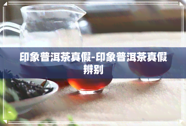 印象普洱茶真假-印象普洱茶真假辨别