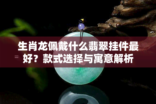 生肖龙佩戴什么翡翠挂件更好？款式选择与寓意解析