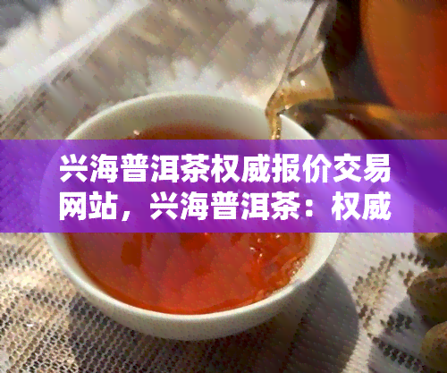 兴海普洱茶权威报价交易网站，兴海普洱茶：权威报价与交易的在线平台