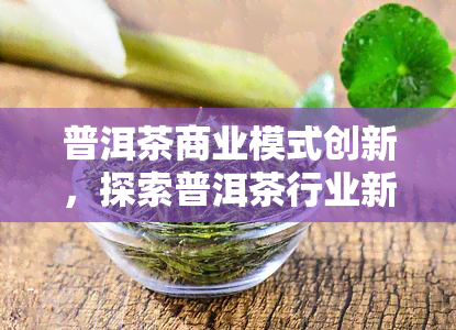 普洱茶商业模式创新，探索普洱茶行业新出路：商业模式创新解析