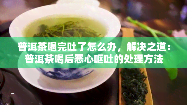 普洱茶喝完吐了怎么办，解决之道：普洱茶喝后恶心呕吐的处理方法