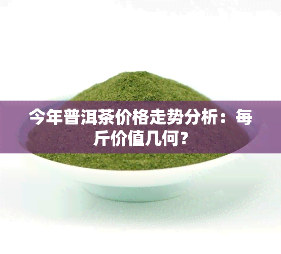 今年普洱茶价格走势分析：每斤价值几何？