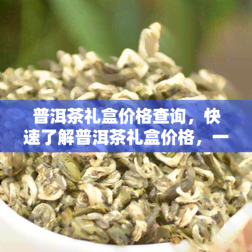 普洱茶礼盒价格查询，快速了解普洱茶礼盒价格，一文带你搞定查询！