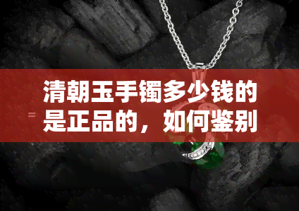 清朝玉手镯多少钱的是正品的，如何鉴别清朝玉手镯的真伪？价格因素分析