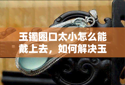 玉镯圈口太小怎么能戴上去，如何解决玉镯圈口过小无法佩戴的问题？