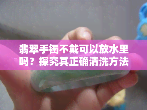 翡翠手镯不戴可以放水里吗？探究其正确清洗方法与注意事项