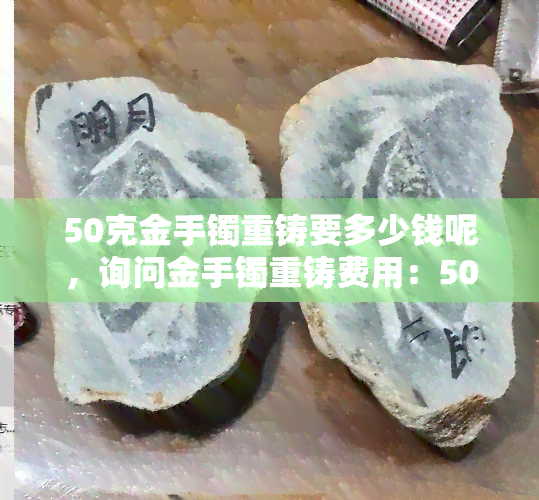 50克金手镯重铸要多少钱呢，询问金手镯重铸费用：50克的重量需要多少成本？