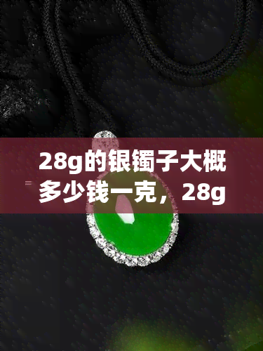 28g的银镯子大概多少钱一克，28g银镯子市场价格：每克大概多少元？