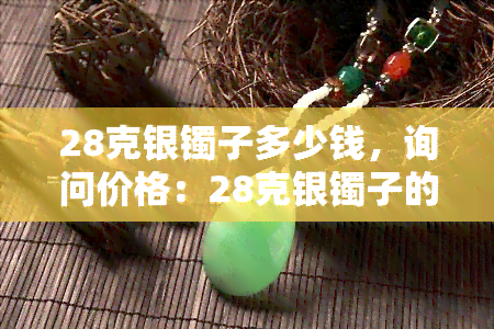 28克银镯子多少钱，询问价格：28克银镯子的市场价值是多少？