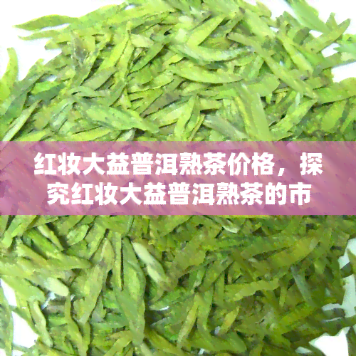 红妆大益普洱熟茶价格，探究红妆大益普洱熟茶的市场价格与品质关系