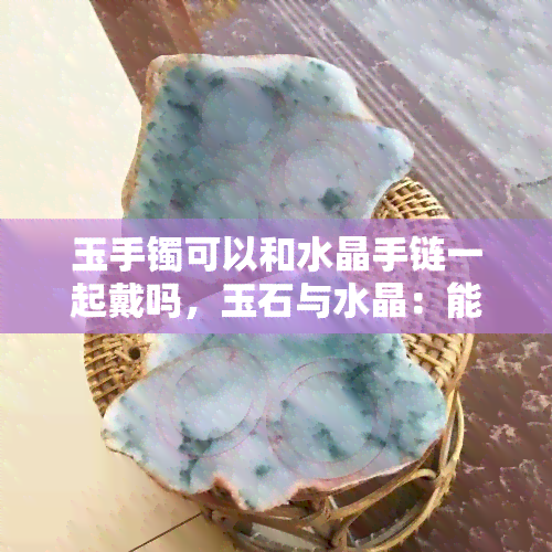 玉手镯可以和水晶手链一起戴吗，玉石与水晶：能否同时佩戴玉手镯和水晶手链？