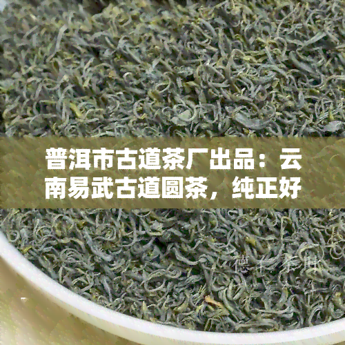 普洱市古道茶厂出品：云南易武古道圆茶，纯正好茶！