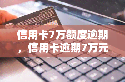 信用卡7万额度逾期，信用卡逾期7万元，该如何应对？