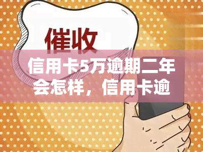 信用卡5万逾期二年会怎样，信用卡逾期两年未还，欠款五万元将面临什么后果？