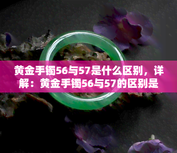 黄金手镯56与57是什么区别，详解：黄金手镯56与57的区别是什么？