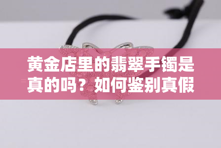 黄金店里的翡翠手镯是真的吗？如何鉴别真假及购买建议