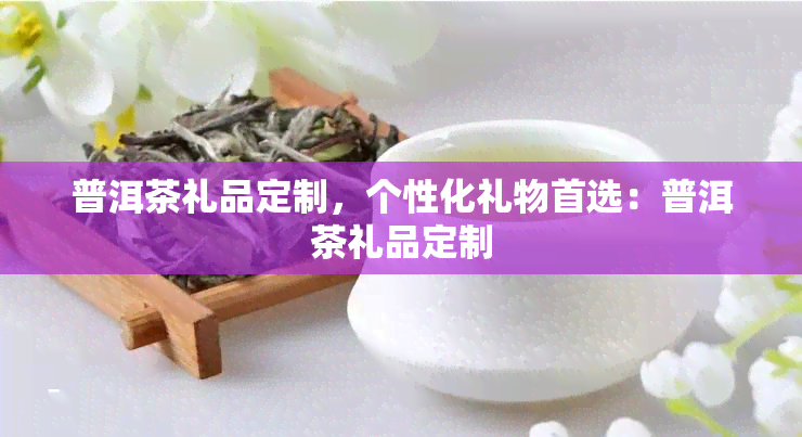 普洱茶礼品定制，个性化礼物首选：普洱茶礼品定制