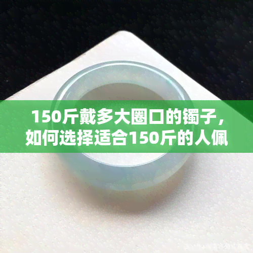 150斤戴多大圈口的镯子，如何选择适合150斤的人佩戴的镯子圈口大小？