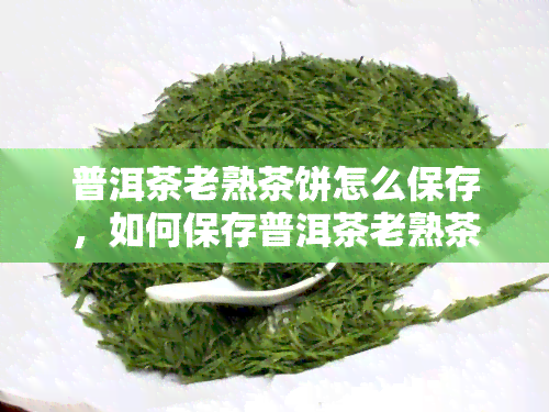 普洱茶老熟茶饼怎么保存，如何保存普洱茶老熟茶饼？关键步骤大揭秘！