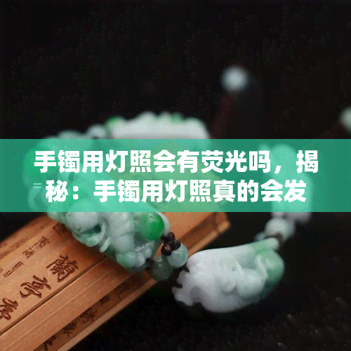 手镯用灯照会有荧光吗，揭秘：手镯用灯照真的会发光吗？