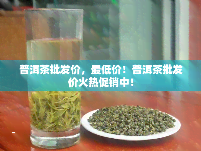 普洱茶批发价，更低价！普洱茶批发价火热促销中！