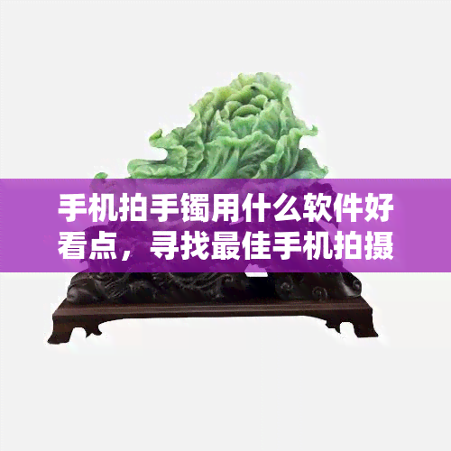 手机拍手镯用什么软件好看点，寻找更佳手机拍摄手镯的软件，让你的照片更加美观动人！