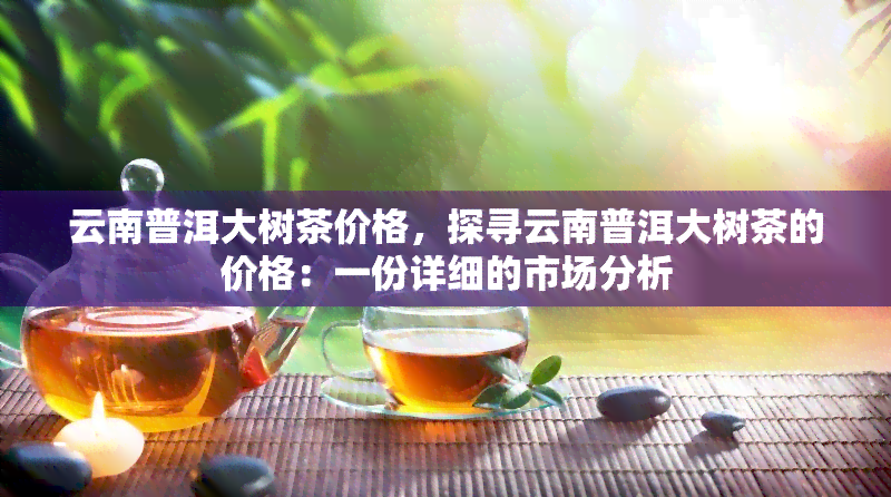 云南普洱大树茶价格，探寻云南普洱大树茶的价格：一份详细的市场分析