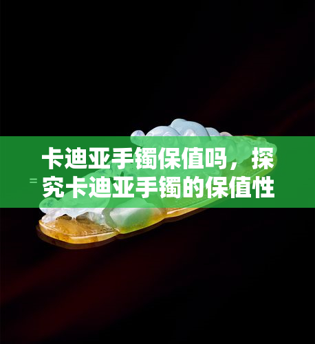 卡迪亚手镯保值吗，探究卡迪亚手镯的保值性：一份详尽的分析报告