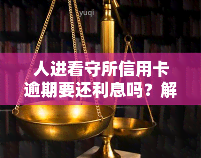 人进看守所信用卡逾期要还利息吗？解决方案及影响