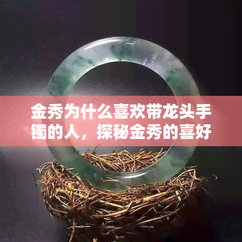 金秀为什么喜欢带龙头手镯的人，探秘金秀的喜好：为何偏爱佩戴龙头手镯的人？