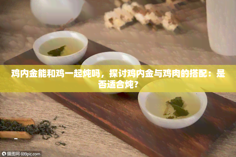 鸡内金能和鸡一起炖吗，探讨鸡内金与鸡肉的搭配：是否适合炖？