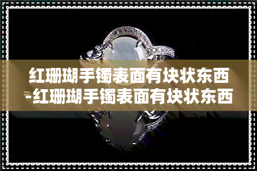 红珊瑚手镯表面有块状东西-红珊瑚手镯表面有块状东西是什么