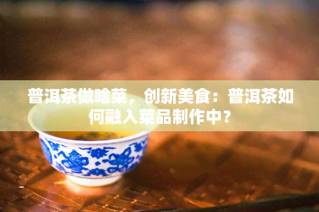 普洱茶做啥菜，创新美食：普洱茶如何融入菜品制作中？