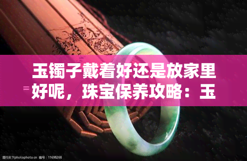 玉镯子戴着好还是放家里好呢，珠宝保养攻略：玉镯子应该戴在身上还是妥善存放？