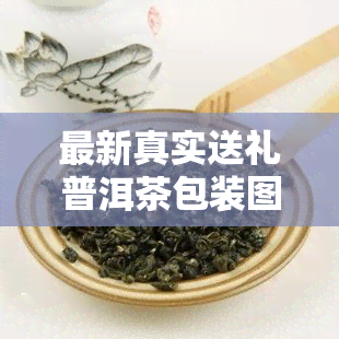 最新真实送礼普洱茶包装图片大全