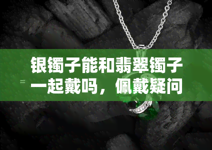 银镯子能和翡翠镯子一起戴吗，佩戴疑问解答：银镯子能否与翡翠镯子同时佩戴？