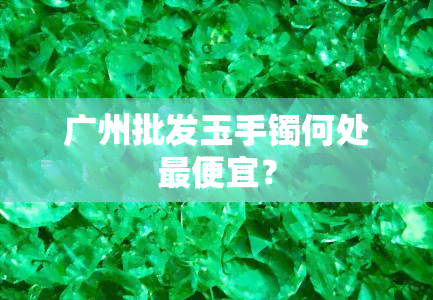 广州批发玉手镯何处更便宜？