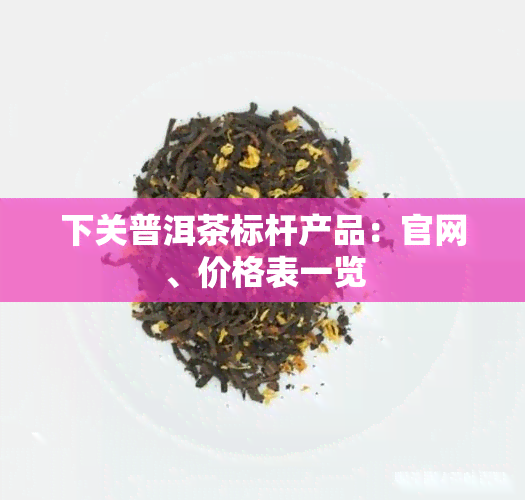 下关普洱茶标杆产品：官网、价格表一览